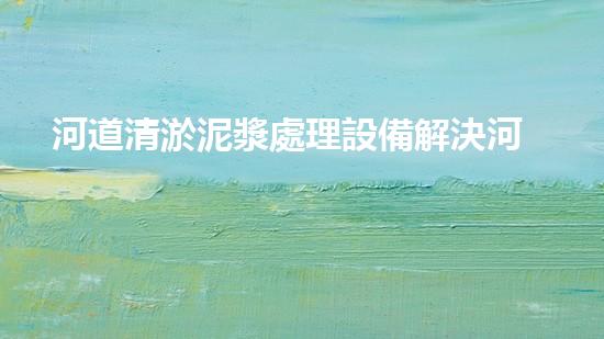 河道清淤泥漿處理設備解決河道淤積的最佳方案是什么？